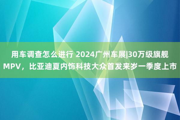 用车调查怎么进行 2024广州车展|30万级旗舰MPV，比亚迪夏内饰科技大众首发来岁一季度上市