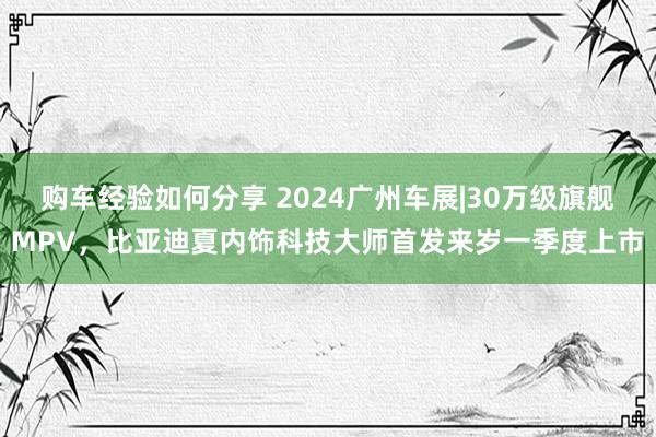 购车经验如何分享 2024广州车展|30万级旗舰MPV，比亚迪夏内饰科技大师首发来岁一季度上市