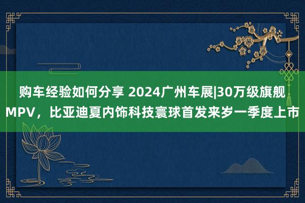 购车经验如何分享 2024广州车展|30万级旗舰MPV，比亚迪夏内饰科技寰球首发来岁一季度上市