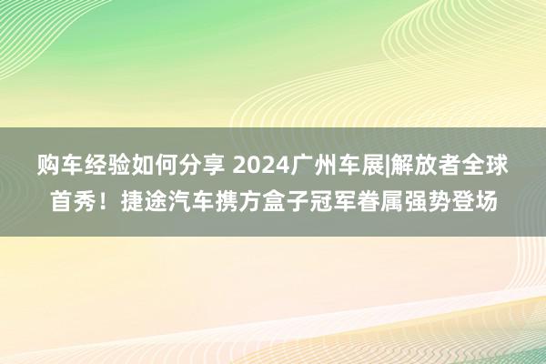 购车经验如何分享 2024广州车展|解放者全球首秀！捷途汽车携方盒子冠军眷属强势登场