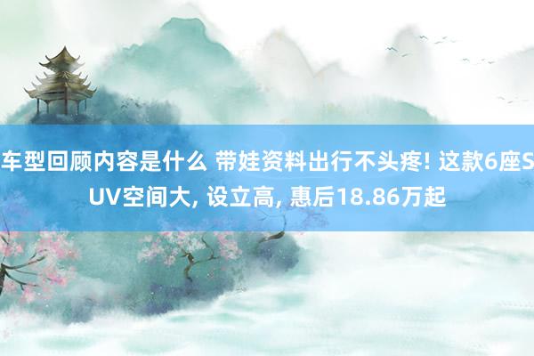 车型回顾内容是什么 带娃资料出行不头疼! 这款6座SUV空间大, 设立高, 惠后18.86万起