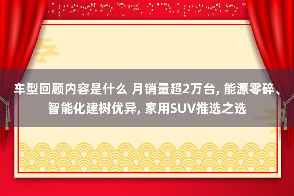 车型回顾内容是什么 月销量超2万台, 能源零碎、智能化建树优异, 家用SUV推选之选