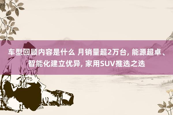 车型回顾内容是什么 月销量超2万台, 能源超卓、智能化建立优异, 家用SUV推选之选