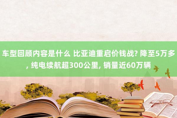 车型回顾内容是什么 比亚迪重启价钱战? 降至5万多, 纯电续航超300公里, 销量近60万辆