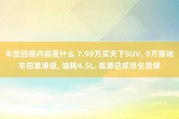 车型回顾内容是什么 7.99万买天下SUV, 9万落地丰田紧凑级, 油耗4.5L, 能源总成终生质保