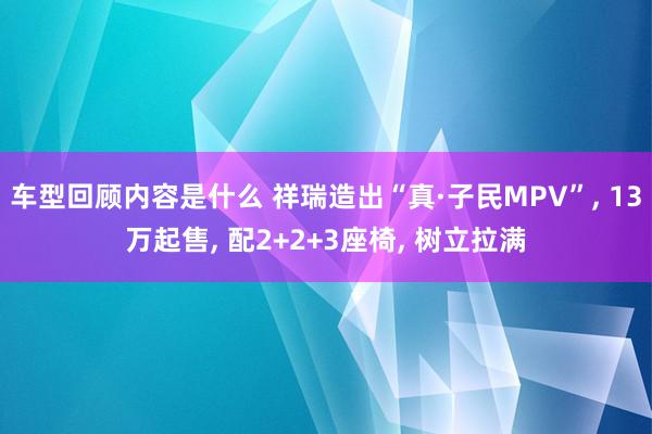 车型回顾内容是什么 祥瑞造出“真·子民MPV”, 13万起售, 配2+2+3座椅, 树立拉满