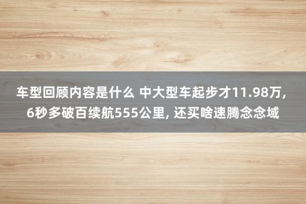 车型回顾内容是什么 中大型车起步才11.98万, 6秒多破百续航555公里, 还买啥速腾念念域