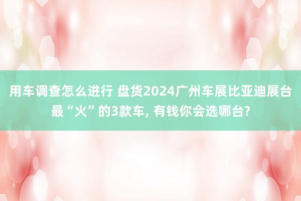 用车调查怎么进行 盘货2024广州车展比亚迪展台最“火”的3款车, 有钱你会选哪台?