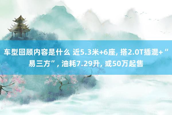 车型回顾内容是什么 近5.3米+6座, 搭2.0T插混+“易三方”, 油耗7.29升, 或50万起售