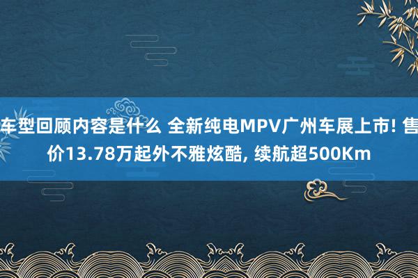 车型回顾内容是什么 全新纯电MPV广州车展上市! 售价13.78万起外不雅炫酷, 续航超500Km