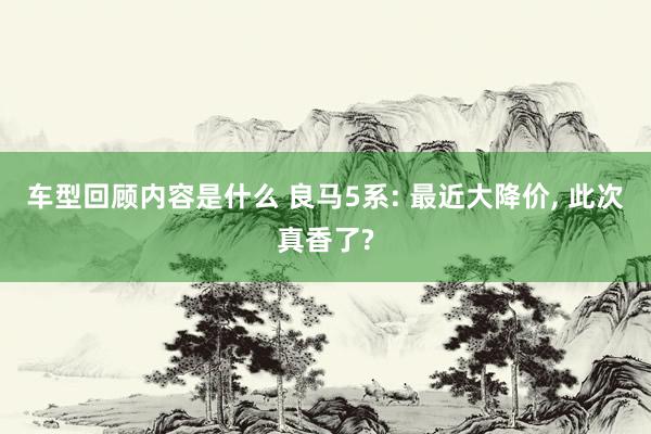 车型回顾内容是什么 良马5系: 最近大降价, 此次真香了?