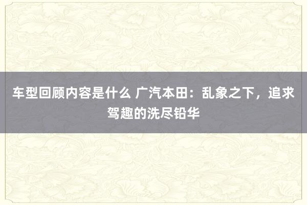 车型回顾内容是什么 广汽本田：乱象之下，追求驾趣的洗尽铅华