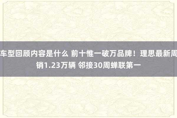 车型回顾内容是什么 前十惟一破万品牌！理思最新周销1.23万辆 邻接30周蝉联第一