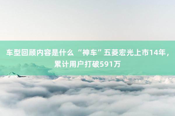 车型回顾内容是什么 “神车”五菱宏光上市14年，累计用户打破591万