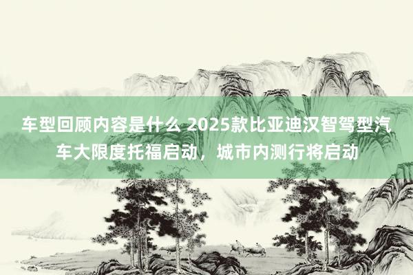 车型回顾内容是什么 2025款比亚迪汉智驾型汽车大限度托福启动，城市内测行将启动