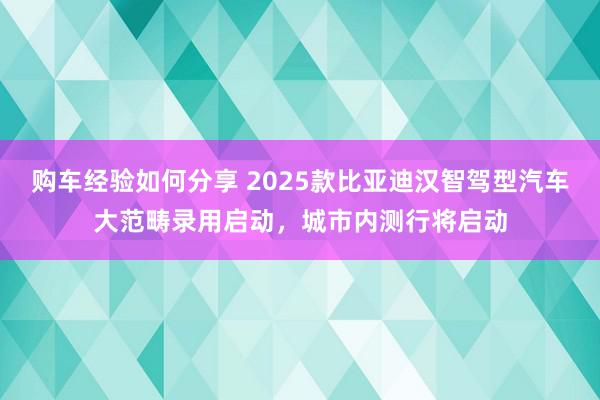 购车经验如何分享 2025款比亚迪汉智驾型汽车大范畴录用启动，城市内测行将启动