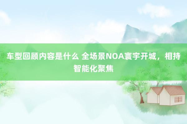 车型回顾内容是什么 全场景NOA寰宇开城，相持智能化聚焦