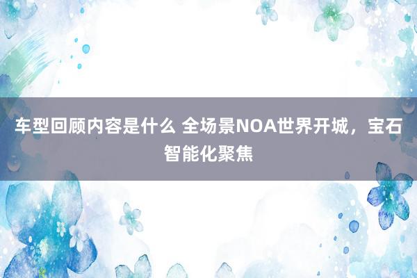 车型回顾内容是什么 全场景NOA世界开城，宝石智能化聚焦