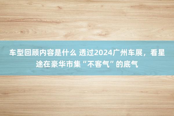 车型回顾内容是什么 透过2024广州车展，看星途在豪华市集“不客气”的底气