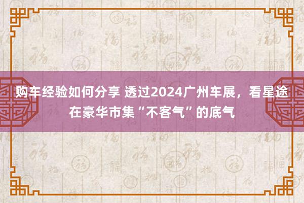 购车经验如何分享 透过2024广州车展，看星途在豪华市集“不客气”的底气