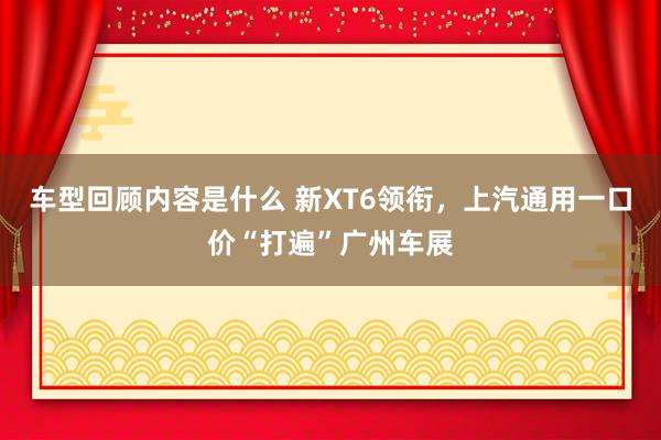 车型回顾内容是什么 新XT6领衔，上汽通用一口价“打遍”广州车展