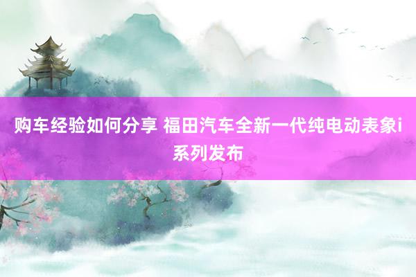 购车经验如何分享 福田汽车全新一代纯电动表象i系列发布