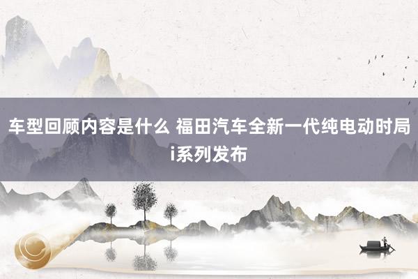 车型回顾内容是什么 福田汽车全新一代纯电动时局i系列发布