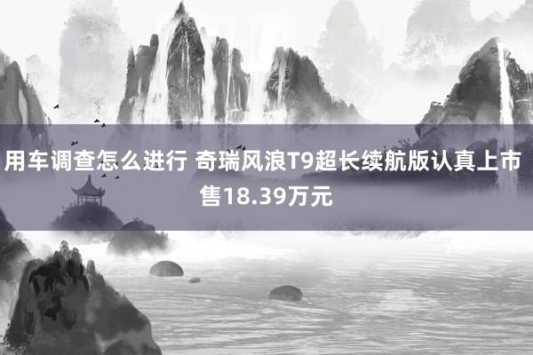 用车调查怎么进行 奇瑞风浪T9超长续航版认真上市 售18.39万元