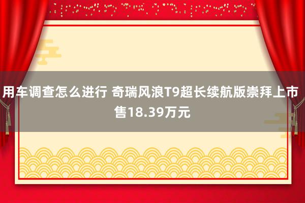 用车调查怎么进行 奇瑞风浪T9超长续航版崇拜上市 售18.39万元