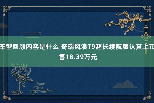 车型回顾内容是什么 奇瑞风浪T9超长续航版认真上市 售18.39万元