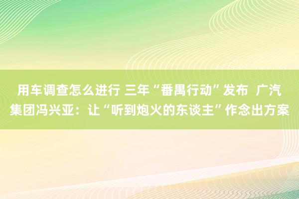 用车调查怎么进行 三年“番禺行动”发布  广汽集团冯兴亚：让“听到炮火的东谈主”作念出方案