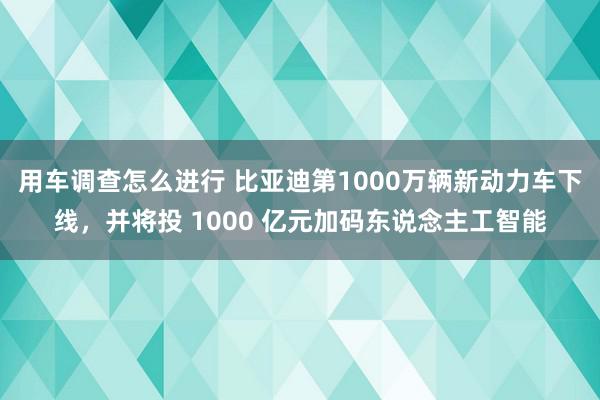 用车调查怎么进行 比亚迪第1000万辆新动力车下线，并将投 1000 亿元加码东说念主工智能