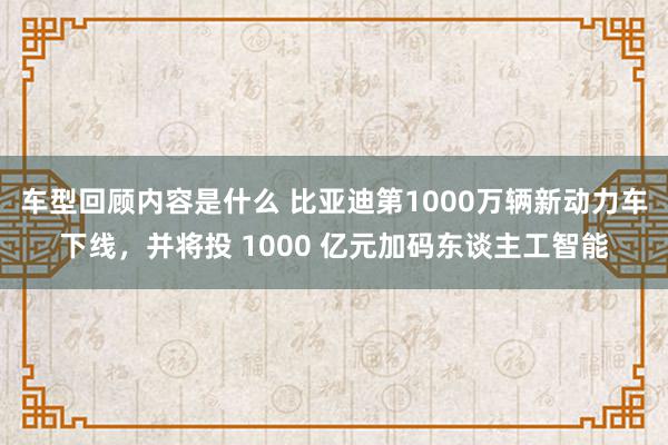 车型回顾内容是什么 比亚迪第1000万辆新动力车下线，并将投 1000 亿元加码东谈主工智能