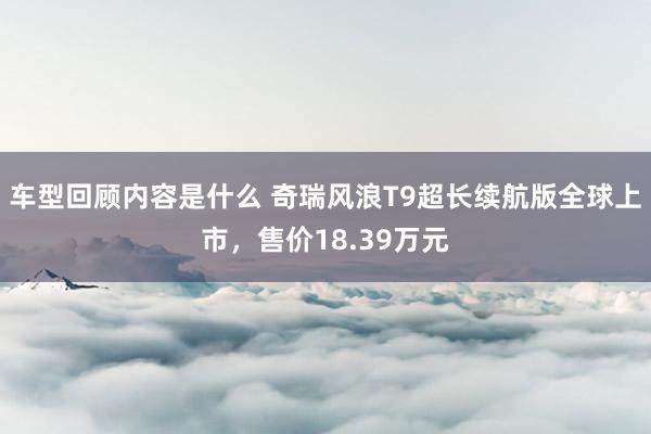 车型回顾内容是什么 奇瑞风浪T9超长续航版全球上市，售价18.39万元