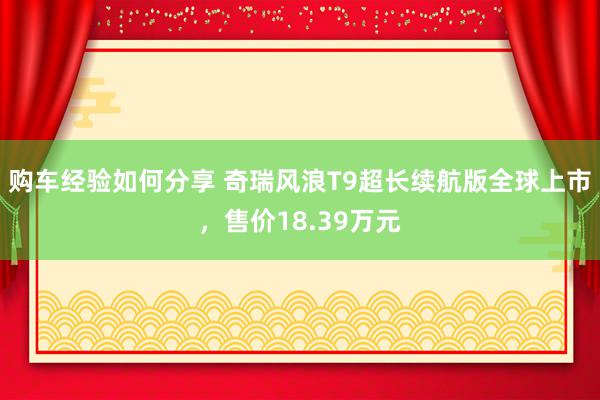 购车经验如何分享 奇瑞风浪T9超长续航版全球上市，售价18.39万元