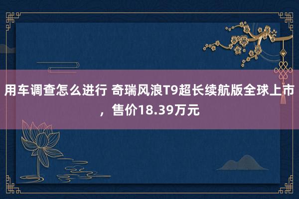 用车调查怎么进行 奇瑞风浪T9超长续航版全球上市，售价18.39万元