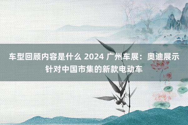 车型回顾内容是什么 2024 广州车展：奥迪展示针对中国市集的新款电动车