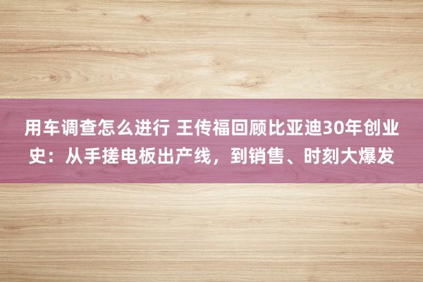 用车调查怎么进行 王传福回顾比亚迪30年创业史：从手搓电板出产线，到销售、时刻大爆发