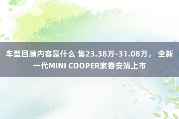 车型回顾内容是什么 售23.38万-31.08万， 全新一代MINI COOPER家眷安靖上市