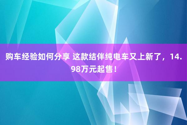 购车经验如何分享 这款结伴纯电车又上新了，14.98万元起售！