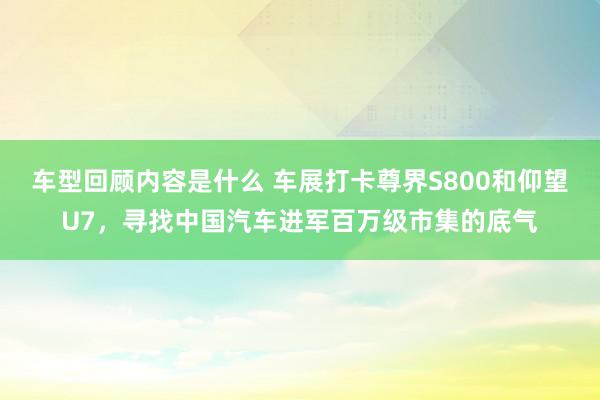 车型回顾内容是什么 车展打卡尊界S800和仰望U7，寻找中国汽车进军百万级市集的底气