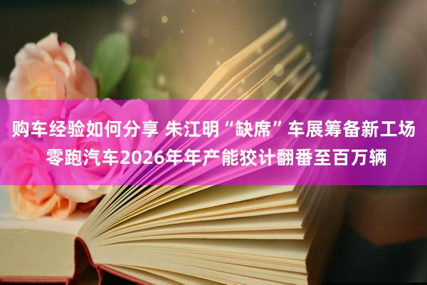 购车经验如何分享 朱江明“缺席”车展筹备新工场 零跑汽车2026年年产能狡计翻番至百万辆