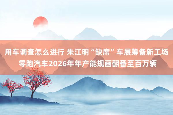 用车调查怎么进行 朱江明“缺席”车展筹备新工场 零跑汽车2026年年产能规画翻番至百万辆