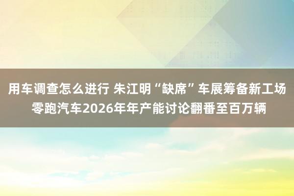 用车调查怎么进行 朱江明“缺席”车展筹备新工场 零跑汽车2026年年产能讨论翻番至百万辆