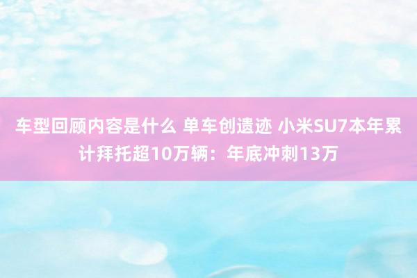 车型回顾内容是什么 单车创遗迹 小米SU7本年累计拜托超10万辆：年底冲刺13万