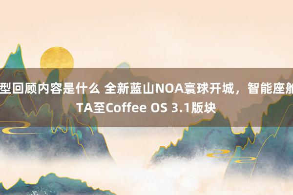 车型回顾内容是什么 全新蓝山NOA寰球开城，智能座舱OTA至Coffee OS 3.1版块