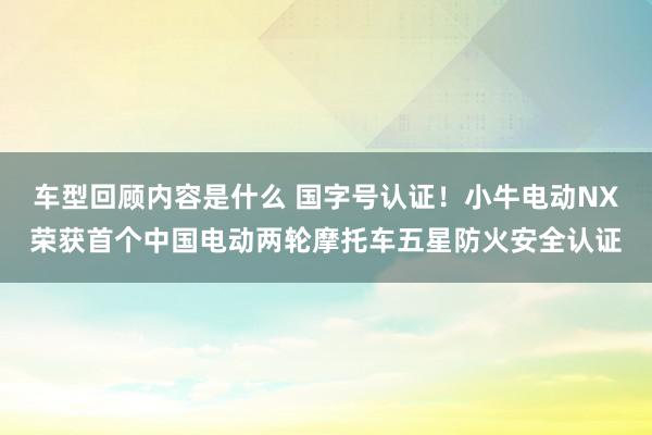 车型回顾内容是什么 国字号认证！小牛电动NX荣获首个中国电动两轮摩托车五星防火安全认证