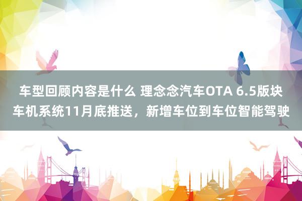 车型回顾内容是什么 理念念汽车OTA 6.5版块车机系统11月底推送，新增车位到车位智能驾驶