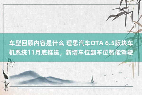 车型回顾内容是什么 理思汽车OTA 6.5版块车机系统11月底推送，新增车位到车位智能驾驶