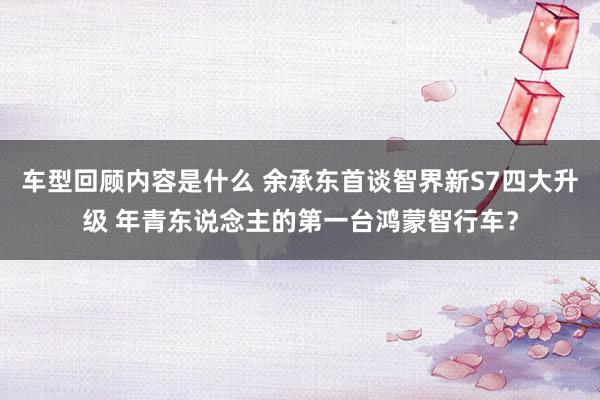 车型回顾内容是什么 余承东首谈智界新S7四大升级 年青东说念主的第一台鸿蒙智行车？